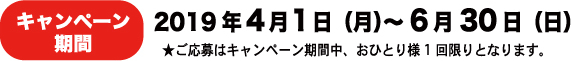 キャンペーン期間 2019年4月1日㈪~6月30日㈰ ★ご応募はキャンペーン期間中、お一人様1回限りとなります。